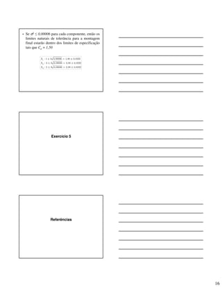 16
• Se σ2 ≤ 0,00006 para cada componente, então os
limites naturais de tolerância para a montagem
final estarão dentro dos limites de especificação
tais que Cp = 1,50
1
2
3
: 1 3 0,00006 1,00 0,0232
: 3 3 0,00006 3,00 0,0232
: 2 3 0,00006 2,00 0,0232
X
X
X
± = ±
± = ±
± = ±
Exercício 5
Referências
 