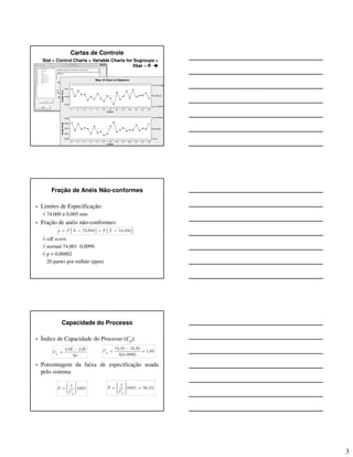 3
Cartas de Controle
Stat > Control Charts > Variable Charts for Sugroups >
Xbar – R
Fração de Anéis Não-conformes
• Limites de Especificação:
√ 74,000 ± 0,005 mm
• Fração de anéis não-conformes:
√ cdf score;
√ normal 74,001 0,0099.
√ p = 0,00002
20 partes por milhão (ppm)
{ } { }73,950 74,050p P X P X= < + >
Capacidade do Processo
• Índice de Capacidade do Processo (Cp):
• Porcentagem da faixa de especificação usada
pelo sistema:
6p
LSE LIE
C
σ
−
=
74,05 73,95ˆ 1,68
6(0,0099)
pC
−
= =
1
100%
p
P
C
  =    
1ˆ 100% 59,5%
ˆ
p
P
C
  = =   
 