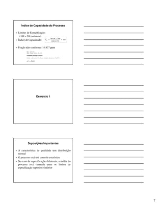 7
Índice de Capacidade do Processo
• Limites de Especificação:
√ LIE = 200 (unilateral)
• Índice de Capacidade:
• Fração não-conforme: 16.837 ppm
264,06 200ˆ 0,67
3(32,0179)ipC
−
= =
Exercício 1
Suposições Importantes
• A característica de qualidade tem distribuição
normal
• O processo está sob controle estatístico
• No caso de especificações bilaterais, a média do
processo está centrada entre os limites de
especificação superior e inferior
 