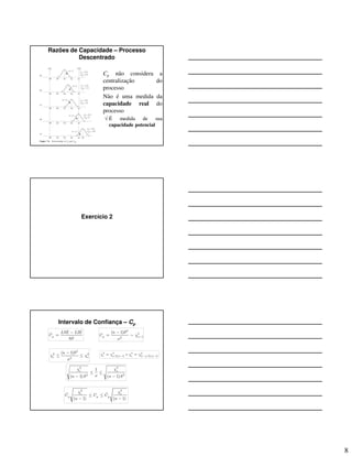 8
Razões de Capacidade – Processo
Descentrado
• Cp não considera a
centralização do
processo
• Não é uma medida da
capacidade real do
processo
√ É medida de sua
capacidade potencial
Exercício 2
Intervalo de Confiança – Cp
ˆ
6p
LSE LIE
C
S
−
=
2
2
12
( 1)
p n
n S
C χ
σ
−
−
= ∼
2
2 2
2
( 1)
i s
n S
χ χ
σ
−
≤ ≤
2 2 2 2
/2,( 1) (1 /2),( 1)ei n s nα αχ χ χ χ− − −= =
2 2
2 2
1
( 1) ( 1)
i s
n S n S
χ χ
σ
≤ ≤
− −
2 2
ˆ ˆ
( 1) ( 1)
i s
p p pC C C
n n
χ χ
≤ ≤
− −
 