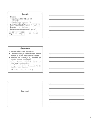 9
Exemplo
• Processo:
√ Especificações: LSE = 62 e LSI = 38
√ Amostra: 20
√ Estimativa Sigma do processo: 1,75
• Índice Capacidade do Processo:
• Percentis:
• Intervalo com 95% de confiança para o Cp:
62 38ˆ 2,29
6(1,75)
pC
−
= =
2 2
8,91 e 32,85i sχ χ= =
8,91 32,85
2,29 2,29
19 19
pC≤ ≤ 1,57 3,01pC≤ ≤
Comentários
• Intervalo amplo (pouco informativo)
• S apresenta flutuação considerável em amostras
pequenas ou mesmo moderadamente grandes
• Intervalos de confiança Cp baseados em
pequenas amostras serão amplos
• Processo deve estar sob controle estatístico para
que Cp tenha significado real
• Se o processo não está sob controle S e R/d2
podem ser muito diferentes
√ Podem levar a valores diferentes de Cp
Exercício 3
 