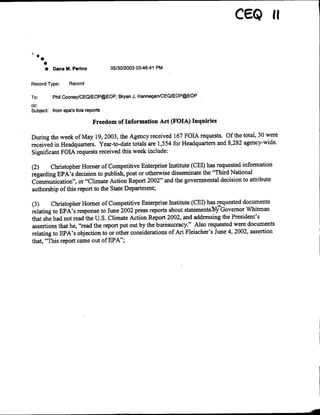 * Dana M. Perino 0513012003 03:46:41 PM
Record Type: Record
To: Phil Cooney/OEQJEOP@EOP. Bryan J. Hannegan1CEQIEOP(~EOP
cc:
Subject: from epa's fois reports
Freedom of Information Act (FOTA) Inquiries
During the week of May 19, 2003, the Agency received 167 FOIA requests. Of the total, 30 were
received in Headquarters. Year-to-date totals are 1,554 for Headquarters and 8,282 agency-wide.
Significant FOIA requests received this week include:
(2) Christopher Homer of Competitive Enterprise Institute (CEI) has requested information
regarding EPA's decision to publish, post or otherwise disseminate the "Third National
Communication", or "Climate Action Report 2002" and the governmental decision to attribute
authorship of this report to the State Department;
(3) Christopher Homer of Competitive Enterprise Institute (GEI) has requested documents
relating to EPA's response to June 2002 press reports about statemnentsb$P'Govemor Whitman
that she had not read the U.S. Climate Action Report 2002, and addressing the President's
assertions that he, "read the report put out by the bureaucracy." Also requested were documents
relating to EPA's objection to or other considerations of Ari Fleischer's June 4, 2002, assertion
that, "This report came out of EPA";