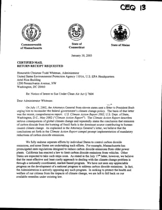 *                                                                  ~~~~~~CEQ        is




    Commonwealth                              State of                          State of Maine
   of Massachusetts                         Connecticut

                                              January 30, 2003

CERTIFIED MAIL
RETURN RECEIPT REQUESTED

Honorable Christine Todd Whitman, Administrator
United States Environmental Protection Agency 1l 01A, U.S. EPA Headquarters
Ariel Rios Building
1200 Pennsylvania Avenue, NW
Washington, DC 20460

        Re: Notice of Intent to Sue Under Clean Air Act § 7604

Dear Administrator Whitman:

        On July 17, 2002, the Attorneys General from eleven states sent a l~tter to President Bush
urging him to reconsider the federal government's climate change policy. The basis of that letter
was the recent, comprehensive report: U.S. Climate Action Report 2002, U.S. Dept. of State,
Washington, D.C., May 2002 ("Climate Action Report"). The Climate Action Report describes
serious consequences of global climate change and repeatedly states the conclusion that emission
of carbon dioxide from the burning of fossil fuels is the dominant source contributing to humnan-
caused climate change. As explained in the Attorneys General's letter, we believe that the
conclusions set forth in the Climate Action Report compel prompt implementation of mandatory
reductions Of Carbon dioxide emissions.

         We fully endorse separate efforts by individual States to control carbon dioxide
emissions, and some States are undertaking such efforts. For example, Massachusetts has
promulgated state regulations designed to reduce carbon dioxide emissions from older power
plants. California has enacted a law to limit carbon dioxide emissions from vehicles. Other
States are expected to take such steps soon. As stated in the July 17"' letter, however, we believe
that the most effective and least costly approach to dealing with the climate change problem is
through a nationally coordinated, market-based program. We have not seen any appreciable
progress on the development of a national program to address carbon dioxide emissions. In fact,
the Administration is actively opposing any such program. In seeking to protect the health and
welfare of our citizens from the impacts of climate change, we are left to fall back on our
available remedies under existing law.
 