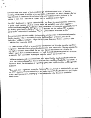 gas emissions from a variety of sources,
however, states have sought to limit greenhouse-                                                  w
                                                      cs. Automobiles and pwrpat r h
including power plants, in addition to cars and
                                                in t e U.S. Carbon dioxide is produced by the
biggest sources of carbon-dioxide emissions
                                                 pla it or gasoline in an auto engine.
burning of fossil fuels -- say, coal in a power
                                                    e "just shows this administration is continuing
The EPA's decision not to regulate carbon dioxi
                                                  ich law, and which good policy suggest we
to ignore global warming, which all science, w
                                                            of the environmental protection bureau of
should  be addressing quickly," said Peter Lehnei , chief
                                                  of the states that has sued the EPA to regulate
the attorney general's office for New York, one
                                                    e got their heads in the sand on this."
power plants' carbon-dioxide emissions. "They'N
                                                  a3 the latest example of the Bush administration
 Environmentalists criticized the EPA decision
                                                  the big polluters in the auto; coal and oil
 helping industry. "This is another big favor for
                                                the Natural Resources Defense Council, a New
 industries," said David Doniger, a lawyer for
 York-based environmental group.

                                                    raifications in California, where the legislature
 The EPA's decision is likely to have particular                                                    has
                                                   e: issions from automobiles. The auto industry
 has passed a state law to limit carbon-dioxide
                                                  once the state finalizes the law's details; the
 said it plans to sue the state to block that law
                                                   aback-door state effort to regulate fuel economy,
 industry argues the California law amounts to
                                                       the nation's fuel-economy law.
 an authority that's reserved for Washington under
                                                     ye argued that the state has authority under the
 California regulators, and environmentalists, h
                                                           But Alan Lloyd, head of the California Air
  Clean  Air Act to regulate carbon-dioxide ernis, ions.
                                                      agency, said the EPA's ruling could jeopardize
 Resources Board, the state's clean-air regulator
  that effort.

                                                    mia," he said, though he noted he hadn't yet seen
  "This could have a significant impact for Calif                                                 the
                                                   again, you see Washington basically ignoring
  the EPA's decision. "What's devastating is, yet
                                                   states doing what they can to protect the
   science and, in some cases, stepping up to stor
   environment."
 