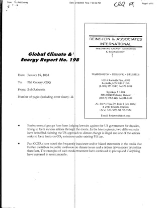 From.   Tb   Phil   Cooney            ~~~Date   21012003 lime 7 04:02 PM                                         Page I of 1I




                                                                   REINSTEIN & ASSOCIATES
                                                                        INTERNATIONAL
                                                                         INTEGRATING      ENERGY,    ECONOMICS
                                                                                       &ENVIRONMENT
        Glba Cimte&'
  Energy Report No. 1OO


Date:     Tanuary 25, 2003                                           WASHINGTON            HELSINKI     *   BRUSSELS

                                                                              10316 Rockvilk Pike, #302
To:       Phil Cooney, GEQ                                                     Rockville, MD 2085 2 USA
                                                                            (1-301) 571.9587, fax 571.5038
From: Bob Reinstein
                                                                                   Ryytilcuja 3 L 104
                                                                              FIN-00840 Helsinki, Finiland-
Number of pages (including cover sheet): 11                                 (358-9) 698.5420, fax: 621.1436

                                                                         Av. des Nervens 79, Boite 1 (c/a ERA)
                                                                                B-1040 Brussels, Belgium
                                                                             (32-2) 735.7260, fax 735.9141

                                                                                 B-imil: ReinsteinBngaol.com



      *   Environmental groups have been lodg         ng lawsuits against the US government for decades,
          trying to force various actions throngl      the courts,.In the latest episode, two different suits
          have been filed claimting the US appro      ch to climate change is illegal and one of the actions
          seeks to force limits on CO, emissions      under ex.isting US law.

      *   Past GCERs have noted the frequentiy inaccurate and/or biased statements in the media that
          further contribute to public confusion nu climate issues and a debate driven more by politics
          than facts. The examples of such medi treatment have continued to pile up and if anything
          have increased in recent months.
 