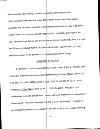ministerial and nondiscretioflary
when they allege that nothing but purely

                                      002 is added to the CANs list of criteria
determinations need to be made before

                                                     determinations need to be made
pollutants. Not only would a number of discietionary

                                                     to SO list 002, but in light of the
by EPA even if it the agency believed it app opriate

                                                                                is clear
                                           Motor Vehicle Rulemnaking Denial, it
 2003 Fabricant Legal Opinion and the 2003

                                                                          Or other
                                     does not authorize regulation Of 002
 that EPA has concluded that the CAA

                                     addressing globa clmte change.
 greenhouse gases for the purpose of

                                                 4   OR EVE
                                   STANDA

                                                                                       bear
                                            Rule 12(b)(1), Fed. R. Civ. P., Plaintiffs
         On a motion to dismiss pursuant to

                                                                                       _Polin, 294
                                                                                       v.
                                      of subject matter jurisdiction. Moser
  the burden of proving the existence

                                                                                      2002);
                                         v.      B{ re, 290 F.3d 493, 496-97 (2d dir.
   F.3d 335, 339 (2d Cir. 2002); Luckett


                v. United   States, 201F3    1       113 (2d dir. 2000). Although a court
   Makarova
                                                                                          in
                                                 as true all material factual allegations
   considering a motion to dismiss must " accept

                                                                " affirmative[]"     obligation to
   the complaint,"    this does not relieve Plaintiffs of their

                                                           and that showing is not made by drawing
    demonstrate the existence of jurisdiction"

                                                     -10    -
 