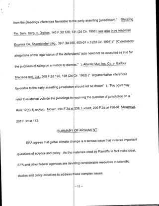 thie party asserting [jurisdiction]."   Sipn
from the pleadings inferences favorable to

                                              (2d Cir. 1998); see also In re American
Fin. Serv. Corp. v. Drakos, 140 F.3d 129, 131


Express Co. ShareholderLitig., 39 F.3d         i,
                                           39 400-01 n.3 (2d     dir. 1994) (' [dlonclusory


                                                   acts need not be accepted as true for
allegations of the legal status of the defendants'

                                             s."1 ); Atlantic Mut. Ins. Co. v. Balfour
 the purposes of ruling on a motion to dismi

                                                                          inferences
 Maclamne Int'l,   Ltd., 968 F.2d 196, 198 (2d Lr. 1992) (" argumentative

                                               should not be drawn" ). The court may
 favorable to the party asserting jurisdiction

                                            esolving the question of jurisdiction on a
 refer to evidence outside the pleadings in

                                           339; Luckett, 290 F.3d at 496-97; MAakarova,
  Rule 12(b)(1) motion. Moser, 294 F.3d at


  201 F.3d at 113.

                                  SUMMARY OARUET


                                                    a serious issue that involves important
          EPA agrees that global climate chiange is

                                                     cited by Plaintiffs in fact make clear,
   questions of science and policy. As the rLterials

                                               considerabl resources to scientific
   EPA and other federal agencies are devoting


   studies and policy initiatives to address   t ese complex issues.
                                                - I11-
 