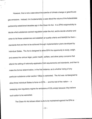 change or greenhouse
      However, this is not a case about the scien'ce of climate


gas emissions. Instead, it is fundamentally    case about the nature of the federal/state


                                                     Act. it is EPA's responsibility to
partnership established decades ago in the Clean Air

                                                    Act, and to decide whether and
decide what substances warrant regulation under the

                                                        criteria and NAAQS for them     -
when to list these substances and establish air quality

                                                               plans developed by
standards that are then to be achieved thrc ugh implementation

                                                    the opportunity to study, weigh,
individual States. The Act is designed to a low EPA

                                                       and other policy concerns that
 and assess the various legal, public health, welfare,

                                                              and standards, and then to
 attend the setting of nationally-applicable CAA requirements

                                                       as to whether listing of any
 make the formal determination, in the first instance,

                                                         The Act was not designed to
 particular substance under section 108(a) is warranted.

                                                      the rest of the nation       a
 allow three individual States to force on E :A - and
                                                                               -




                                                      simply because they believe
  sweeping new regulatory regime for emis ions Of 002


  such action to be warranted.

                                                                 against the EPA to
         The Clean Air Act allows citizen s its to be maintained


                                              -12   -
 