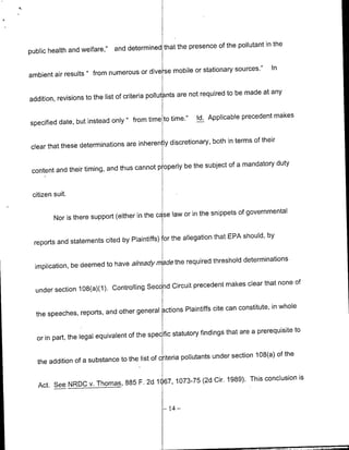 pollutant in the
public health and welfare,"   and determined that the presence of the


                                            -se mobile or stationary sources."       In
ambient air results " from numerous or dive

                                                       are not required to be made at any
addition, revisions to the list of criteria pollutants

                                             to time."     Id. Applicable precedent makes
specified date, but instead only " from time

                                             ly discretionary, both in terms of their
clear that these determinations are inheren~

                                           p operly be the subject of a mandatory duty
 content and their timing, and thus cannot


 citizen suit.

                                                       or in the snippets of governmental
         Nor is there support (either in the ce se law

                                             'or the allegation that EPA should, by
 reports and statements cited by Plaintiffs)

                                          de the required threshold determinations
  implication, be deemed to have alreadym

                                                                                      of
                                              Circuit precedent makes clear that none
  under section 1O8(a)(1). Controlling Second


  the speeches, reports, and other general    Lctions Plaintiffs cite can constitute, in whole
                                                                      that are a prerequisite to
  or in part, the legal equivalent of the specific statutory findings

                                                       pollutants under section 108(a) of the
   the addition of a substance to the list of criteria

                                                                   1989). This conclusion is
   Act. See NRIDC      v. Thomas, 885 F. 2d 1067, 1073-75 (2d Cir.


                                               -   14 -
 