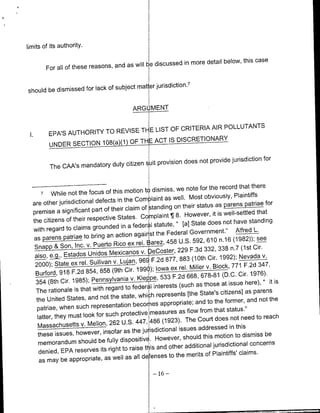 limits of its authority.

                                                            in more detail below, this case
          For all of these reasons, and as will bediscussed


                                subject mat er jurisdiction]7
should be dismissed for lack of

                                                ARG MENT


                                          LIST OF CRITERIA AIR POLLUTANTS
 I.       EPA'S AUTHORITY TO REVISE TI- E
          UNDER SECTION 10(a(1    O ETACT IS DISCRETIONARY

                                                                not provide jurisdiction for
           The CAA's mandatory duty citizen suit provision does


                                                          we note for the record that there
      7    While not the focus of this motion t dismiss,                       Plaintiffs
  are other jurisdictional defects  in the Corn laint as well. Most obviously,
                                                                        their status as prens patriae for
  premise a significant          part of their claim of standinig on
                                                                      8. However, it is well-settled that
  the citizens of their       respective States. Complaint ¶                                            standing
                                                           l statute, " [a] State does not have
  with   regard to claims grounded in a feder                                                             L.
                                                                  Federal Government." Alfred
   as paes              ptieto bring an action agair st the                                      (1982)); see
                   Son, Inc. v. Puerto Rico ex rel.     Barez, 458 U.S. 592, 610 n.16
   Snapp &                                                                                      n.7 (1st Cir.
                 also ~
                  Etads            Undos      exianosv.DeCoster, 229 F.3d 332, 338
                                                                       883 (10oth Cir. 1992); Nevada v.
               200);     tat re. Sllvanv. ujn, F.2d 877,
                           e                         96~
                                                                          rel. Miller v. Block, 771 F.2d 347,
               Burfrd,918F.2  854 85 (9h Cr. 1990); Iowa ex                                             1976).
                                                           pe, 533 F.2d 668, 678-81 (D.C. Cir.
   354 (8th     Cir. 1985); Pennsylvania v. KeI                                                                it is
                                                                       (such as those at issue here), "
   The rationale         is that with regard to feder I interests
                                                                           [the State's citizens] as parens
    the United States,         and not the state, whi ch represents
                                                                               and to the former, and not the
    patriae, when such          representation becomies appropriate;
                                                          measures as flow from that status.,'
     latter, they must look for such protective                           The Court does not need to reach
     Massachusetts            v. Mellon, 262 U.S. 447, 486 (1923).                             in this
                                                      jui isdictional issues addressed
             issues, however, insofar as the
     these                                                               should this motion to dismiss be
      memorandum           should be fully dispositive. However,
                                                                   other additional jurisdictional concerns
      denied, EPA        reserves its right to raise th~is and                       of Plaintiffs' claims.
      as may be appropriate,           as well as all de enses to the merits

                                                           -16   -
 