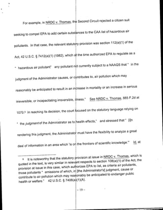 Second Circuit rejected a citizen suit
      For example, in NRDC v. Thomas, th

                                                                             air
                                     substances to the CMA list of hazardous
seeking to compel EPA to add certain

                                                           was section 112(a)(1) of the
pollutants. In that case, the relevant statutory provision

                                                          authorized EPA to regulate as a
Act, 42   u.S.c.   § 7412(a)(1) (1982), which at the time

                                                                       a NAAQS that " in the
                          t
   hazardous air pollutant'     any pollutant n t currently subject to

                                                                             may
                                      or c ntributes to, air pollution which
judgment of the Administrator causes,

                                                    in mortality or an increase in serious
 reasonably be anticipated to result in an in rease

                                               i iness."    See NRDC v. Thomas, 885 F.2d at
 irreversible, or incapacitating irreversible,

                                                     on the statutory language relying on
  1070.9 In reaching its decision, the court focused

                                                                               [iln
                                        to health effects," and stressed that"
    thej]udgmefltofthe Administrator as

                                                 have the flexibility to analyze a great
  rendering this judgment, the Administrato must

                                                                                           Id. at
                                       'is or the frontiers of scientific knowledge."'
  deal of information in an area which


                                                          at issue in NROC( v. Thomas, which is
      9 It is noteworthy that the statutory rovision
                                                                 section 108(a)(1) of the Act, the
   quoted in the text, is very similar in relev nt respects to                       pollutants,
                                            auth orizes EPA to list, as criteria air
   provision at issue in this case, which                                                  or
                                              in [the Administrator's] judgment, cause
   those pollutants " emissions of which,
                                                         be anticipated to endanger public
   contribute to air pollution which may rea, onabiy
                                                 (1)(A).
   health or welfare." 42 U.S.C. § 7408(a

                                                  -19   -
 