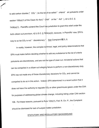 so-called" criteria"   air pollutants under
to add carbon dioxide (" 002" ) to the list of

                                                   or the" Act" ), 42 U.S.C. §
section 108(a)(1) of the Clean Air Act (" CIAAN'

                                                          to grant this relief under the
7408(a)(1). Plaintiffs contend the Court has jurisdiction

                                                      because, in Plaintiffs' view, EPA's
Act's citizen suit provision, 42 U.S.C. § 7604(a)(2),


duty to SO list 002 is not " discretionary."   See Complaint IT 5, 6.

                                                           and policy determinations that
        In reality, however, the complex technical, legal,

                                              any substance to the list of criteria
 EPA must make before deciding whether to add

                                                   of clear-cut, ministerial actions that
 pollutants are discretionary, and are not he type

                                                     to perform a non-discretionary duty.
 can be compelled in a citizen suit alleging failure

                                              decisions for 002, and cannot be
 EPA has not made any of these discretictnary

                                                  determined in a recent action that it
  compelled to do so in this action. Indeell, EPA

                                                  other greenhouse gases under the CMA
  does not have the authority to regulate 1,02 or

                                                    including listing under CAA section
  for purposes of addressing global climaie change,

                                                     Fed. R. Civ. P., the Complaint
  105. For these reasons, pursuant to Rile 12(b)(1),

                                                  jurisdiction.
  should be dismissed for lack of subject mnatter


                     STATUTORY AND             RGULAT0RY     BACKGROUND
 