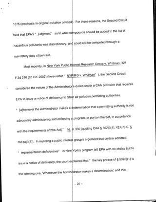 Circuit
                                      omitted'       For these reasons, the Second
1075 (emphasis in original) (citation

                                                                    the list of
                                       compounds should be added to
held that EPA's " judgment" as to what

                                                      be compelled through a
hazardous pollutants was discretionary, an( could not


mandatory duty citizen suit.

                                                            Group v. Whitman, 321
        Most recently, in New York Public Interest Research

                                               v. Whitman" ), the Second Circuit
 F.3d 316 (2d Cir. 2003) (hereinafter " NYPIRG

                                                          a CAA provision that requires
 considered the nature of the Administrators duties under

                                         State air pollution permitting authorities
  EPA to issue a notice of deficiency to

                                                       that a permitting authority is not
     [whenever the Administrator makes a etermiflation

                                                   or portion thereof, in accordance
  adequately administering and enforcinga program,

                                                                              42 U.S.C. §
                                          Id. t 330 (quoting CAA § 502(i)(1),
  with the requirements of [the Acti."

                                                       argument that certain admitted
   7661a(i)(1)). In rejecting a public interes group's

                                                                     with no choice but to
                                      in New York's program left EPA
    1.implementation deficiencies"

                                                                    phrase of § 502(i)(1) is
   issue a notice of deficiency, the court explained that " the key

                                                  makes a determination,' and this
    the opening one, 'Whenever the Admili -trator

                                                 -   20   -
 