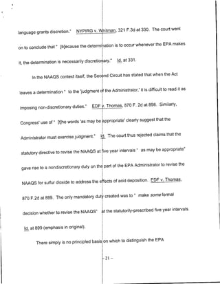 NYPIRG V."hitman,        321 F.3d at 330. The court went
language grants discretion.'

                                                  is to occur whenever the EPA makes
on to conclude that" [blecause the determi iation

                                                         Id. at 331.
it, the determination is necessarily discretio ary."

                                                           stated that when the Act
       In the NAAQS context itself, the Second Circuit has

                                                Administrator,'it is difficult to read it as
leaves a determination "to the 'judgment cf the


imposing non-discretionary duties.'      EDF t. Thomas, 870 F. 2d at 898. Similarly,


                                                        clearly suggest that the
 Congress' use of " Etihe words 'as may be appropriate'


 Administrator must exercise judgment."       IJ. The court thus rejected claims that the


                                                     intervals " as may be appropriate"
 statutory directive to revise the NAAQS at ive year

                                                   of the EPA Administrator to revise the
 gave rise to a nondiscretioflary duty on thE part

                                                     acid deposition. EDF v. Thomas,
  NAAQS for sulfur dioxide to address the e fects of

                                                  was to " make some formal
  870 F.2d at 899. The only mandatory dut created


  decision whether to revise the NAAQS"        t the statutorily-prescribed five year Intervals.


   Id. at 899 (emphasis in original).

                                                                     the EPA
         There simply is no principled basis on which to distinguish


                                               -21   -
 