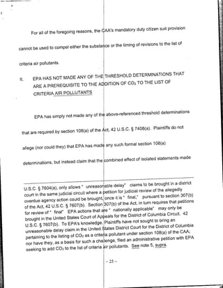 provision
                                                cAA's mandatory duty citizen suit
          For all of the foregoing reasons, the

                                                  the timing of revisions to the list of
cannot be used to compel either the substat ce or


criteria air pollutants.

                                                    DETERMINATIONS THAT
II.        EPA HAS NOT MADE ANY OF THE THRESHOLD
                                                                  OF
                                     Al DITION OF C02 TO THE LIST
           ARE A PREREQUISITE TO THE
           CRITERIA ARPLLUTANTS



                                              above-referenced threshold determinations
            EPA has simply not made any of th

                                                                                    not
                                                 42 U.S.C. § 7408(a). Plaintiffs do
 that are required by section 108(a) of the Act,

                                      made any such formal section 108(a)
 allege (nor could they) that EPA has

                                                      effect of isolated statements made
  determinations, but instead claim that the combined



                                                          delay" claims to bebrought in adistrict
      U.S.C. §7604(a), only allows" unreasorable
                                                   petition for judicial review of the allegedly
      court in the same judicial circuit where a
                                                            it is " final," pursuant to section 307(b)
      overdue   agency action could be brought, once
                                                               of the Act, in turn requires that petitions
      of the Act,  42 U.S.C. § 7607(b). Section 307(b)
                                                          nationally applicable" may only be
      for review   of " final" EPA actions that are "
                                                                             of Columbia Circuit. 42
       brought in the United    States Court of Ap eals for the District                     an
                                                    Plaintiffs have not sought to bring
       U.S.C. § 7607(b). To EPA's knowledge,                          Court for the District of Columbia
       unreasonable     delay claim in the United States District
                                                                    under section 108(a) of the CAA;
       pertaining  to the listing Of C02 as a crite ia pollutant                                      EPA
                                                              filed an administrative petition with
       nor have   they, as a basis for such a cha lenge,
                                                    air pollutants. See note 5, supra.
       seeking to add C02 to the list of criteria

                                                      -   25   -
 