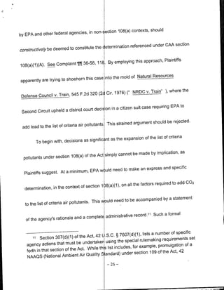 in non-- ection 108(a) contexts, should
by EPA and other federal agencies,

                                                         referenced under CAA section
const~ructively be deemed to constitute the etermination

                                                                            Plaintiffs
                               ¶¶ 36-58,   11E. By employing this approach,
108(a)(1)(A). See Complaint

                                            into the mold of Natural Resources
apparently are trying to shoehorn this case

                                                       (" N~RDC v. Train"' ), where the
 Defense Council v. Train, 545 F.2d 320 (2d Cir. 1976)

                                                                                   EPA to
                                              ion in a citizen suit case requiring
 Second Circuit upheld a district court deciE

                                                               argument should be rejected.
 add lead to the list of criteria air pollutants This strained

                                             nt as the expansion of the list of criteria
        To begin with, decisions as signific

                                                    cannot be made by implication, as
  pollutants under section 108(a) of the Act simply

                                               need to make an express and specific
  Plaintiffs suggest. At a minimum, EPA w )uld

                                                              the factors required to add C02
  determination, in the context of section 1 )8(a)(1), on all

                                                      need to be accompanied by a statement
   to the list of criteria air pollutants. This would

                                                                 11 Such a formal
   of the agency's rationale and a completE administrative record.


                                                                      lists a number of specific
           Section 307(d)(1)   of the Act, 42 L.S.C. § 7607(d)(1),
       ii
                                                                    rulemaking requirements set
   agency actions that must     be undertaker using the special                             of a
                                                 list includes, for example, promulgation
   forth in that section of the Act. While this
                                                                 section 109 of the Act, 42
   NAAQS (National     Ambient Air Quality Standard) under
                                               -   26   -
 