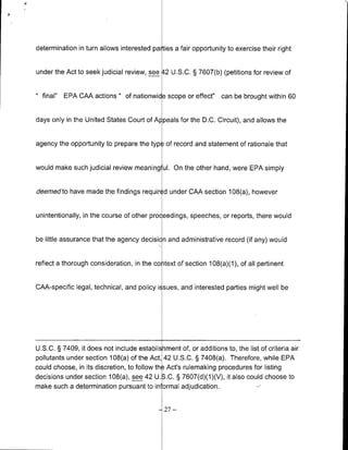 determination in turn allows interested pa ties a fair opportunity to exercise their right


under the Act to seek judicial review, see 42 U.S.C. § 7607(b) (petitions for review of


  final"   EPA CAA actions " of nationwid scope or effect" can be brought within 60


days only in the United States Court of Al peals for the D.C. Circuit), and allows the


agency the opportunity to prepare the typ of record and statement of rationale that


would make such judicial review meaning ul. On the other hand, were EPA simply


deeedto have made the findings required under CAA section 108(a), however


unintentionally, in the course of other proceedings, speeches, or reports, there would


be little assurance that the agency decisi n and administrative record (if any) would


reflect a thorough consideration, in the co itext of section 108(a)(1), of all pertinent


CAA-specific legal, technical, and policy icsues, and interested parties might well be




U.S.C. § 7409, it does not include establishment of, or additions to, the list of criteria air
pollutants under section 108(a) of the Act, 42 U.S.C. § 7408(a). Therefore, while EPA
could choose, in its discretion, to follow the Act's rulemnaking procedures for listing
decisions under section 108(a), see 42 U.3.C. § 7607(d)(1)(V), it also could choose to
make such a determination pursuant to in ormal adjudication.


                                             -27   -
 