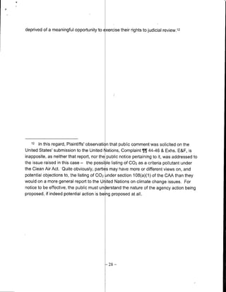 deprived of a meaningful opportunity to   Exercise   their rights to judicial review.' 2




   12   In this regard, Plaintiffs' observation that public comment was solicited on the
United States' submission to the United Nations, Complaint T¶ 44-46 & Exhs. E&F, is
inapposite, as neither that report, nor the public notice pertaining to it, was addressed to
the issue raised in this case - the possi le listing Of 002 as a criteria pollutant under
the Clean Air Act. Quite obviously, parti s may have more or different views on, and
potential objections to, the listing of 002 nider section 108(a)(1) of the CAA than they
would on a more general report to the Ur ted Nations on climate change issues. For
notice to be effective, the public must understand the nature of the agency action being
proposed, if indeed potential action is be ng proposed at all.




                                            28   -
 