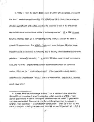 In NRDC v. Train, the court's decisi )n was driven by EPA's express concession


that lead " meets the conditions of §§ 10O (a)(1)(A) and (B) [in] that it has an adverse


effect on public health and welfare, and th at the presence of lead in the ambient air


results from numerous or diverse mobile or stationary sources."      Id. at 324; compare


NROC v. Thomas, 885 F.2d at 1074 (disti guishing NRDC v. Train on the basis of


these EPA concessions). The NRDC v. T amn court found that once EPA had made


these threshold concessions, its remaining duty to actually add lead to the list of criteria


pollutants " become[s] mandatory."      Id. t 328. EPA has made no such concessions


here, and Plaintiffs'   argument that isolat d actions made outside the context of


section 108(a) are the     functional equiva ent" of the required threshold statutory


determinations under section 108(a)(1) fails as a matter of law. See NRDC v. Thomas,


885 F.2d at 1075.13



   13   Further, while we acknowledge thal this Court is bound to follow applicable
Second Circuit precedent, it is worth noting that certain aspects of NRDC v. Train
appear questionable in light of subsequent precedent over the almost 27 years since
that case was decided. For example, the Second Circuit described its rationale in
NRDC v. Train as entirely " one of statut ry construction," 545 F.2d at 324, but this
statutory analysis, including the conclusion that CAA section 108(a)(1)(C), 42 U.S.C. §

                                            -29   -
 