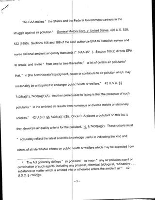 in the
       The CMA makes      'the     States and the Federal Government partners

                                                                             496 U.S. 530,
struggle against air pollution."     General Mcitors Corp. v. United States,


                                            authorize EPA to establish, review and
532 (1990). Sections 108 and 109 of the CAA

                                              (" NAAQS"        ).   Section 108(a) directs EPA
revise national ambient air quality standards
                                                                                           1
                                         the2reafter,"     a list of certain air pollutants
to create, and revise" from time to time

                                                                                       may
                                            cause or contribute to air pollution which
 that, " in [the Administrator's] judgment,

                                              health or welfare."         42 U.S.C. §§
 reasonably be anticipated to endanger public

                                           uisite to listing is that the presence of such
 7408(a)(1), 7408(a)(1)(A). Another prereq

                                              2 numerous or diverse mobile or stationary
  pollutants~ in the ambient air results fror

                                                    places a pollutant on this list, it
  sources."    42 U.S.C. §§ 7408(a)(1)(B). Once EPA

                                                        Id. § 7408(a)(2). These criteria must
  then develops air quality criteria for the pillutant.

                                                        useful in indicating the kind and
     accurately reflect the latest scientific knowledge

                                                      or welfare which may be expected from
  extent of all identifiable effects on public health


                                                     to mean any air pollution agent or
         The Act generally defines " air polIlutant"
                                                                    '
      1
                                                                   biological, radioactive ..
   combination of such agents, including a 1ny physical, chemical,                     42
                                            Ior otherwise enters the ambient air."
   substance or matter which is emitted into
   U.S.C. § 7602(g).
                                               -3-
 