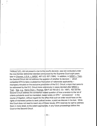 7408(a)(1 )(C), did not present a bar to the court's decision, was not conducted under
the now-familiar deferential standard annc unced by the Supreme Court eight years
later in Chevron, U.S.A. v. NRDC, 467 U.S. 837 (1984). In addition, in NRDC v. Train,
the Second Circuit did not address the qu stion of whether its decision - which
compelled EPA to take a substantive final action of nationwide applicability -
improperly intruded on the exclusive jurisdiction of the D.C. Circuit, a topic that came to
be addressed by the D.C. Circuit more extensively in cases decided after NRDC v.
Train. See, eg., Sierra Club v. Thomas, 828 F.2d 783 (D.C. Cir. 1987). Nor did the
Second Circuit address the somewhat rel ted question of how a revision to the list of
criteria pollutants could be mandated, bas d solely on EPA " concessions" in the
course of litigation, without regard for the effect that such an order would have on the
 rights of interested parties to seek judicial review, a point we discuss in the text. While
this Court does not need to reach any of tiese issues, EPA reserves its right to address
them in more detail, to the extent appropriate, in any future proceedings before this
 Court or the Second Circuit.

                                            --30 -
 