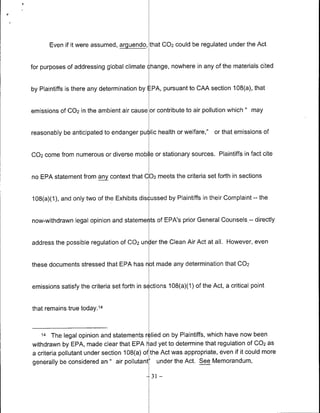 Even if it were assumed, arguendo, that 002 could be regulated under the Act


for purposes of addressing global climate change, nowhere in any of the materials cited


by Plaintiffs is there any determination by EPA, pursuant to CAA section 108(a), that


emissions Of C02 in the ambient air cause or contribute to air pollution which     "   may


reasonably be anticipated to endanger pu )lic health or welfare,"      or that emissions of


002 come from numerous or diverse mobile or stationary sources. Plaintiffs in fact cite


no EPA statement from any context that 002 meets the criteria set forth in sections


108(a)(1), and only two of the Exhibits dis ussed by Plaintiffs in their Complaint     --   the


now-withdrawn legal opinion and stateme ts of EPA's prior General Counsels.-- directly


address the possible regulation Of CO2 un Jer the Clean Air Act at all. However, even


these documents stressed that EPA has not made any determination that 002


emissions satisfy the criteria set forth in s ctions 108(a)(1) of the Act, a critical point


that remains true today. 14


   14   The legal opinion and statements r llied on by Plaintiffs, which have now been
withdrawn by EPA, made clear that EPA l-ad yet to determine that regulation Of 002 as
a criteria pollutant under section 108(a) of the Act was appropriate, even if it could more
generally be considered an " air pollutant' under the Act. See Memorandum,

                                              31   -
 