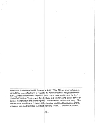 Jonathan Z. Cannon to Carol M. Browner, at 4-5 C'While C02, as an air pollutant, is
within EPA's scope of authority to regulat, ,the Administrator has not yet determined
that 002 meets the criteria for regulation tnder one or more provisions of the Act."
(Plaintiff's Exhibit A); Testimony of Gary E. Guzy, at 5-6 (referencing quoted portion of
Cannon memorandum and reiterating tha. " That statement remains true today. EPA
has not made any of the Act's threshold findings that would lead to regulation Of 002
emissions from electric utilities or, indeed from any source." ) (Plaintiffs' Exhibit B).

                                            32   -
 