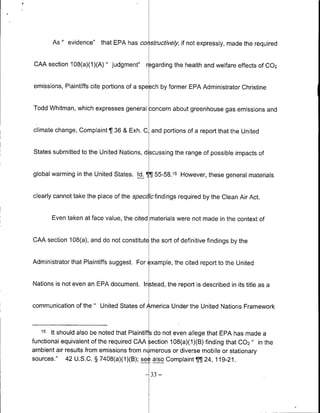 As " evidence" that EPA has cohstructively, if not expressly, made the required


CAA section 108(a)(1)(A) " judgment"      r garding the health and welfare effects Of 002


emissions, Plaintiffs cite portions of a speeoh by former EPA Administrator Christine


Todd Whitman, which expresses general concern about greenhouse gas emissions and


climate change, Complaint   ¶1 36 & Exh. C and portions of a report that the United

States submitted to the United Nations, discussing the range of possible impacts of


global warming in the United States. Id. TJ 55-58.15 However, these general materials


clearly cannot take the place of the spec cfindings required by the Clean Air Act.


        Even taken at face value, the cited materials were not made in the context of


CAA section 108(a), and do not constitute the sort of definitive findings by the


Administrator that Plaintiffs suggest. For example, the cited report to the United


Nations is not even an EPA document. Instead, the report is described in its title as a


communication of the " United States of America Under the United Nations Framework


   15     It should also be noted that Plaintiff do not even allege that EPA has made a
functional equivalent of the required CAA section 108(a)(1)(B) finding that 002 " in the
'Iambient    air results from emissions from n merous or diverse mobile or stationary
sources." 42 U.S.C. § 7408(a)(1)(B); see also Complaint fl24, 119-21.

                                          -33   -
 