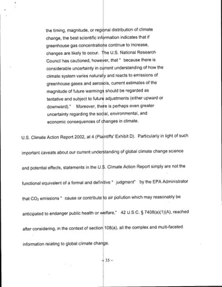 the timing, magnitude, or regi nal distribution of climate
             change, the best scientific information indicates that if
             greenhouse gas concentratio s continue to increase,
             changes are likely to occur. The U.S. National Research
             Council has cautioned, howe er, that " because there is
             considerable uncertainty in C rrent understanding of how the
             climate system varies natural y and reacts to emissions of
              greenhouse gases and aerosols, current estimates of the
              magnitude of future warming should be regarded as
              tentative and subject to future adjustments (either upward or
              downward)."    Moreover, there is perhaps even greater
              uncertainty regarding the social, environmental, and
              economic consequences of changes in climate.


U.S. Climate Action Report 2002, at 4 (Pla ntiffs' Exhibit 0). Particularly in light of such


important caveats about our current under tanding of global climate change science


and piotential effects, statements in the U.S..Climate Action Report simply are not the


functional equivalent of a formal and defin tive " judgment"     by the EPA Administrator


that C02 emissions " cause or contribute to air piollution which may reasonably be


anticipated to endanger public health or welfare,'     42 U.S.C. § 7408(a)(1)(A), reached


after considering, in the context of section 108(a), all the complex and multi-faceted


information relating to global climate change.


                                              35   -
 