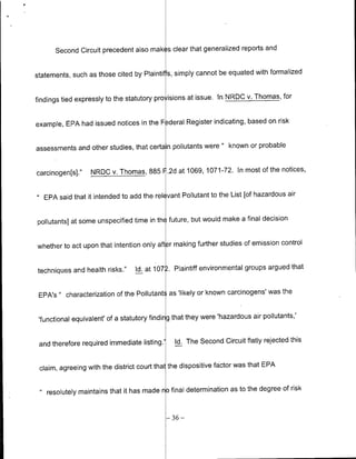 Second Circuit precedent also mak( s clear that generalized reports and


statements, such as those cited by Plaintiffs, simply cannot be equated with formalized


findings tied expressly to the statutory pro isions at issue. In NROC v. Thomas, for


example, EPA had issued notices in the F -deral Register indicating, based on risk


assessments and other studies, that certa n pollutants were " known or probable


carcinogen[s]."       NROC v. Thomas, 885 F.2d at 1069, 1071-72. In most of the notices,


 11EPA said that it intended to add the rel( vant Pollutant to the List [of hazardous air


pollutants] at some unspecified time in th( future, but would make a final decision


whether to act upon that intention only after making further studies of emission control


techniques and health risks."        Id. at 1072. Plaintiff environmental groups argued that


 EPA's " characterization of the Pollutants as 'likely or known carcinogens' was the


 'functional equivalent' of a statutory finding that they were 'hazardous air pollutants,'


 and therefore required immediate listing.'       Id. The Second Circuit flatly rejected this


 claim, agreeing with the district court thal the dispositive factor was that EPA


  "resolutely     maintains that it has made no final determination as to the degree of risk


                                                -36-
 