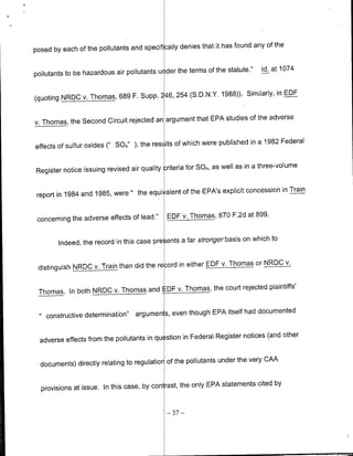 it has found any of the
posed by each of the pollutants and specifically denies that

                                                             the statute."   Id. at 1074
pollutants to be hazardous air pollutants u der the terms of

                                                          1988)). Similarly, in EDF
(quoting NRIDC v. Thomas, 689 F. Supp. 246, 254 (S.D.N.Y.

                                                            studies of the adverse
v. Thomas, the Second Circuit rejected an argument that EPA

                                                              published in a 1982 Federal
effects of sulfur oxides (" SOx" ), the res Its of which were

                                                             as well as in a three-volume
Register notice issuing revised air qualityuriteria for SON,

                                                            explicit concession in Train
report in 1984 and 1985, were " the equi alent of the EPA's


 concerning the adverse effects of lead."    EDF v. Thomas, 870 F.2d at 899.

                                                                      on which to
        Indeed, the record in this case pre ents a far stronger basis

                                                             v. Thomas or NRIDC v.
 distinguish NROC v. Train than did the re ord in either EDF

                                                  the court rejected plaintiffs'
 Thomas. In both NRDC v. Thomas and DF v. Thomas,


    constructive determination"   argumen s, even though EPA itself had documented

                                                                      notices (and other
  adverse effects from the pollutants in qu stion in Federal Register

                                                               under the very CAA
  documents) directly relating to regulatior of the pollutants

                                                               statements cited by
  provisions at issue. In this case, by con rast, the only EPA

                                             - 37 -
 