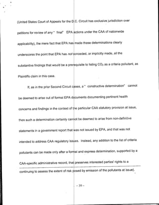 over
(United States Court of Appeals for the D C. Circuit has exclusive jurisdiction


petitions for review of any " final"   EPA 3ctions under the CAA of nationwide


applicability), the mere fact that EPA has made these determinations clearly


underscores the point that EPA has not conceded, or implicitly made, all the

                                                                                          as
substantive findings that would be a prer quisite to listing 002 as a criteria pollutant,


Plaintiffs claim in this case.


       If, as in the prior Second Circuit c ses, a "constructive   determination"   cannot


be deemed to arise out of formal EPA documents documenting pertinent health

                                                                               at issue,
concerns and findings in the context of tie particular CAA statutory provision


 then such a determination certainly can ot be deemed to arise from non-definitive

                                                                            not
 statements in a government report that was not issued by EPA, and that was

                                                                              of criteria
 intended to address CAA regulatory iss es. Instead, any addition to the list

                                                                                 by a
 pollutants can be made only after a for al and express determination, supported

                                                                                  a
 CAA-specific administrative record, that preserves interested parties' rights to
                                                                                issue).
 continuing to assess the extent of risk posed by emission of the pollutants at


                                              -39 -
 
