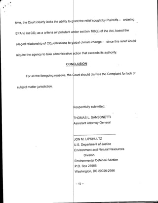 the relief sought by Plaintiffs   -   ordering
time, the Court clearly lacks the ability to g ant

                                                  section 108(a) of the Act, based the
EPA to list 002 as a criteria air pollutant u der

                                                climate change       -   since this relief would
alleged relationship Of 002 emissions to g obal

                                                 that exceeds its authority.
 require the agency to take administrative ction

                                        CON LUSION


                                                        dismiss the Complaint for lack of
        For all the foregoing reasons, the Court should


 subject matter jurisdiction.




                                               Respectfully submitted,


                                               THOMAS L. SANSONETTI
                                               Assistant Attorney General



                                               JON M. LIPSHULTZ
                                               U.S. Department of Justice
                                               Environment and Natural Resources
                                                      Division
                                               Environmental Defense Section
                                               P.O. Box 23986
                                               Washington, DC 20026-2986


                                                - 41 -
 