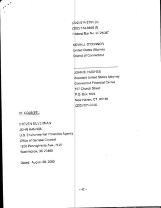 202) 514-2191 (a)
                                   (202) 514-8865 (13
                                   F deral Bar No. CT25087


                                       KEVIN J. O'CONNOR
                                       Lnited States Attorney
                                        istrict of Connecticut



                                       JOHN B. HUGHES
                                       Assistant United States Attorney
                                        Connecticut Financial Center
                                        157 Church Street
                                       P.O. Box 1824
                                        New Haven, CT 0651 0
                                        (203) 821-3700

OF   COUNSEL:


STEVEN SILVERMAN
JOHN HANNON
U.S. Environmental Protection Agency
Office of General Counsel
1200 Pennsylvania Ave., N.W.
Washington, DC 20460


 Dated: August 28, 2003




                                           -42   -
 