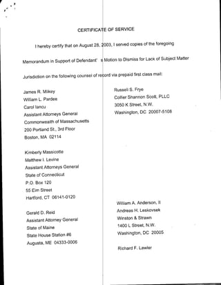 CERTIFICA1 E OF SERVICE


                                                                of the foregoing
      I hereby certify that on August 28, ,003, 1 served copies

                                               Dismiss for Lack of Subject Matter
Memorandum in Support of Defendant' sMotion to

                                                            first class mail:
Jurisdiction on the following counsel of re ord via prepaid


James R. Milkey                                   Russell S. Frye

William L. Pardee                                 Collier Shannon Scott, PLLC

Carol Iancu                                       3050 K Street, N.W.

Assistant Attorneys General                       Washington, DC 20007-5108
Commonwealth of Massachusetts
200 Portland St., 3rd Floor
Boston, MA 02114


 Kimberly Massicotte
 Matthew I. Levine
 Assistant Attorneys General
 State of Connecticut
 P.O. Box 120
 55 Elm Street
 Hartford, CT 06141-0120
                                                   William A. Anderson, II

 Gerald D. Reid                                     Andreas H. Leskovsek

 Assistant Attorney General                         Winston & Strawn

  State of Maine                                    1400 L Street, N.W.

  State House Station #6                            Washington, DC 20005
  Augusta, ME 04333-0006
                                                    Richard F. Lawler
 