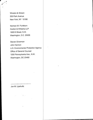 Winston & Strawn
200 Park Avenue
New York, NY 101 66


Norman W. Fichthorn
Hunton & Williams LLP
1900 K Street, N.W.
Washington, D.0. 20006

Steven Silverman
John Hannon
U.S. Environmental Protection Agency
office of General Counsel
1200 Pennsylvania Ave., N.W.
Washington, DC 20460




 Jon M. Lipshultz
 