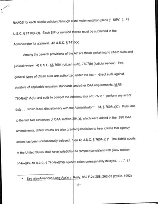 state implementation plans (' Sips" ). 42
NAAQS for each criteria pollutant through

                                          thereto must be submitted to the
U.S.C. § 7410(a)(1). Each SIP or revision


Administrator for approval. 42 U.S.C. § 7410O(k).

                                                   those pertaining to citizen suits and
       Among the general provisions of the Act are

                                            suits), 7607(b) gjudicial review). Two
judicial review. 42 U.S.C. §§ 7604 (citizen

                                               under the Act - direct suits against
 general types of citizen suits are authorized

                                            and other CAA requirements, id. §§
 violators of applicable emission standards

                                              ministrator of EPA to " perform any act or
 7604(a)(1)&( 3 ), and suits to compel the Ad

                                               Administrator."     Id. § 7604(a)(2). Pursuant
 duty. ... which is not discretionary with the

                                                   which were added in the 1990 CAA
  to the last two sentences of CAA section 304(a),

                                               jurisdiction to hear claims that agency
  amendments, district courts are also granted

                                            42 U.S.C. § 7604(a) (" The district courts
  action has been unreasonably delayed. See

                                               to compel (consistent with [CAA section
  of the United States shall have jurisdiction

                                            action unreasonably delayed....               4
  304(a)(2), 42 U.S.C. § 7604(a)(2)]) agenc



           See also American    Lung   Ass'n   v.    Reilly, F.2d 258, 262-63 (2d Cir. 1992)
                                                       962
      4'
                                                    -5-
 