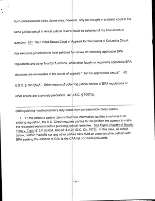 a district court in the
Such unreasonable delay claims may, however, only be brought in

                                                                        final action in
same judicial circuit in which judicial review could be obtained of the

                                                                   of Columbia Circuit
question. Id.5 The United States Court of Appeals for the District

                                                                      applicable EPA
 has exclusive jurisdiction to hear petitions fr review of nationally

                                                                              applicable EPA
 regulations and other final EPA actions, wil iHe other locally or regionally


                                                                    circuit."            42
 decisions are reviewable in the courts of apls"for the appropriate
                                                                   EPA regulations or
  U.S.C. § 7607(b)(1). Other means of obtaining judicial review of


-other   orders are expressly precluded. 42 U.S.C. § 7607(e).



                                                                       cases).
   (distinguishing nondiscretionary duty cases from unreasonable delay
                                                                               revision to an
      5 To the extent a party's claim is that new information justifies a
                                                                            the agency to make
   existing regulation, the D.C. Circuit requires parties to first petition
                                                                                Chapter of Navajo
   the requested revision before pursuing jucdicial remedies. See Oljato
                                                                              case, as noted
   Tribe v. Train, 515 F.2d 654, 666-67 & n.20 (D.C. Cir. 1975). In this
                                                                                    petition with
   below, neither Plaintiffs nor any other parties have filed an administrative
   EPA seeking the addition Of 002 to the CAA list of criteria pollutants.




                                                 -6-
 