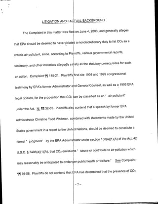 LITIGATION AND FAQTUAL BACKGROUND

                                                     4, 2003, and generally alleges
      The Complaint in this matter was filed on June

                                          a nondiscretioflary duty to list 002 as a
that EPA should be deemed to have violate

                                                        various governmental reports,
criteria air pollutant, since, according to Plaintiffs,

                                                 all the statutory prerequisites for such
testimony, and other materials allegedly satisfy


an action. Complaint     115-21. Plaintiffs first cite 1998 and 1999 congressional
                       ¶J1¶

                                            General Counsel, as well as a 1998 EPA
testimony by EPA's former Administrator and

                                                 be classified as an " air pollutant"
 legal opinion, for the proposition that 002 can

                                                      that a speech by former EPA
 under the Act. Id. ¶¶ 32-35. Plaintiffs also contend

                                                with statements made by the United
 Administrator Christine Todd Whitman, combined

                                                      should be deemed to constitute a
 States government in a report to the Unitid Nations,

                                                                        )(A) of the Act, 42
  formal " judgment"    by the EPA Administrator under section 108(a)(1

                                                     or contribute to air pollution which
  U.S.C. § 7408(a)(1)(A), that 002 emissions " cause

                                                   health or welfare."         See Complaint
  may reasonably be anticipated to endanger public

                                                               that the presence        Of 002
  ¶TJ 36-58. Plaintiffs do not contend that EPA has determined

                                                -7-
 