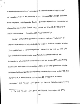 mobile or stationary sources,"
in the ambient air results from " numerous )r diverse

                                                    Complaint TT 24, 119-21. Based on
bbt instead simply assert this proposition ai fact.

                                                         the Administrator to revise the list
these allegations, Plaintiffs ask the Court to " [olrder

                                                      Act, 42 U.S.C.    § 7408(a)(1), to
of air pollutants pursuant to Section 108(a21) of the


include carbon dioxide."     Complaint at 31, Prayer for Relief ¶ 1.

                                                                any " judgment"       or
          Contrary to Plaintiffs' suggestions, EPA has not made

                                                            of section 108(a)(1), whether
 otherwise exercised its discretion to decid , for purposes

                                                                the 1998 and 1999 EPA
 002 should be listed as a criteria air pollutant. Furthermore,

                                                     have been withdrawn and
 legal opinion and statements relied on by Laintiffs

                                                     with a recent EPA action finding
 superseded by a legal opinion issued in conjunction

                                                    (or any other greenhouse gas) for
  that the CAA does not authorize regulatioK Of 002

                                                          listing under section 108. See
  purposes of addressing global climate change, including

                                                   2003) (Attach. A hereto)
  Memorandum, R. Fabricant to M. Horinko (Aug. 28,

                                                              Plaintiffs are simply wrong
  (hereinafter " 2003 Fabricant Legal Opinion" ).6 Therefore,


                                                            connection with EPA's
      6    The 2003 Fabricant Legal Opinion was prepared in
                                             -8-
 
