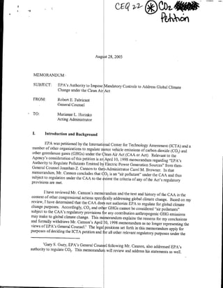 Augi st 28, 2003



 MEMORANDUM-

 SUBJECT:       EPA's Authority to Impose Mandatory Controls to Address Global
                                                                               Climate
                Change under the Clean Air Act

 FROM:          Robert E. Fabricant
                General Counsel

 TO:            Marianne L. Horinko,
                Acting Administrator


 I.      Introduction and Background

        EPA was petitioned by the Internati nal Center for Technology
                                                                         Assessment (ICTA) and a
number of other organizations to regulate r otor vehicle emissions
                                                                    of carbon dioxide (CO,) and
other greenhouse gases (GHGs) under the Clean Air Act (CAA
                                                                 or Act). Relevant to the
Agency's consideration of this petition is an April 10, 1998 memorandum
                                                                           regarding "EPA's
Authority to Regulate Pollutants Emitted b~   Electric Power Generation Sources" from then-
General Counsel Jonathan Z. Cannon to the i-Administrator Carol
                                                                    M. Browner. In that
memorandum, Mr. Cannon concludes thatC 02 is an "air pollutant"
                                                                     under the CAA and thus
subject to regulation under the CAA to the xtent the criteria of
                                                                 any of the Act's regulatory
provisions are met.

        I have reviewed Mr. Cannon's memc randurn and the text and history
                                                                                 of the CAA in the
context of other congressional actions specilically addressing global
                                                                       climate change. Based on my
review, I have determnnied that the CAA does not authorize EPA
                                                                    to regulate for global climate
change purposes. Accordingly, CO 2 and other GF[Gs cannot be
                                                                   considered "air pollutants"
subject to the CAA's regulatory provisions f:r any contribution
                                                                  anthropogenic ORG emissions
may make to global climate change. This m morandum explains
                                                                   the reasons for my conclusions
and formally withdraws Mi. Cannon's April 0, 1998 memorandum
                                                                       as no longer representing the
views of EPA's General Counsel.' The legal positions set forth
                                                                  in this memorandum apply for
purposes of deciding the ICTA petition andI or all other relevant
                                                                   regulatory purposes under the

        'Gary S. Guzy, EPA's General Coun el following Mr. Cannon,
                                                                    also addressed EPA's
authority to regulate GO2. This memorandur will review and address
                                                                   his statements as well.
 