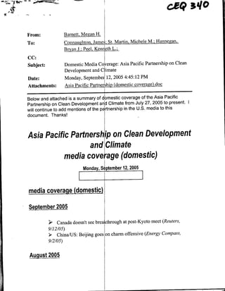 cUQ         sl
From:                 Barnett, Meg~an H1.
To:                   Connaughton, Jame:; St. Martin, Michele M.; Hannegan,.
                      BrynJ;PeKn~L
CC:
Subject:              Domestic Media Coerage: Asia Pacific Partnership on Clean
                      Development and Climate
Date:                 Monday, September! 12, 2005 4:45:12 PM
Attachments:          Asia Pacific Partnersh~ipdome~stic cov~erage do~c

Below and attached is a summary of dmestic coverage of the Asia Pacific
Partnership on Clean Development adClimate from July 27, 2005 to present. I
will continue to add mentions of the prnership in the U.S. media to this
document. Thanks!



Asia Pacific Partnership on Clean Development
                  and Climate
          media cv ge(domestic)
                                Monday, Se ptember 12, 2005



media coverage (domestic)

September 2005

           >;~   Canada doesn't see breaktruhat post-Kyoto meet (Reuters,
           9/12/05)
           > China/US: Beijing goes on charm offensive (Energy Compass,
           9/2/0 5)


 August 2005
 