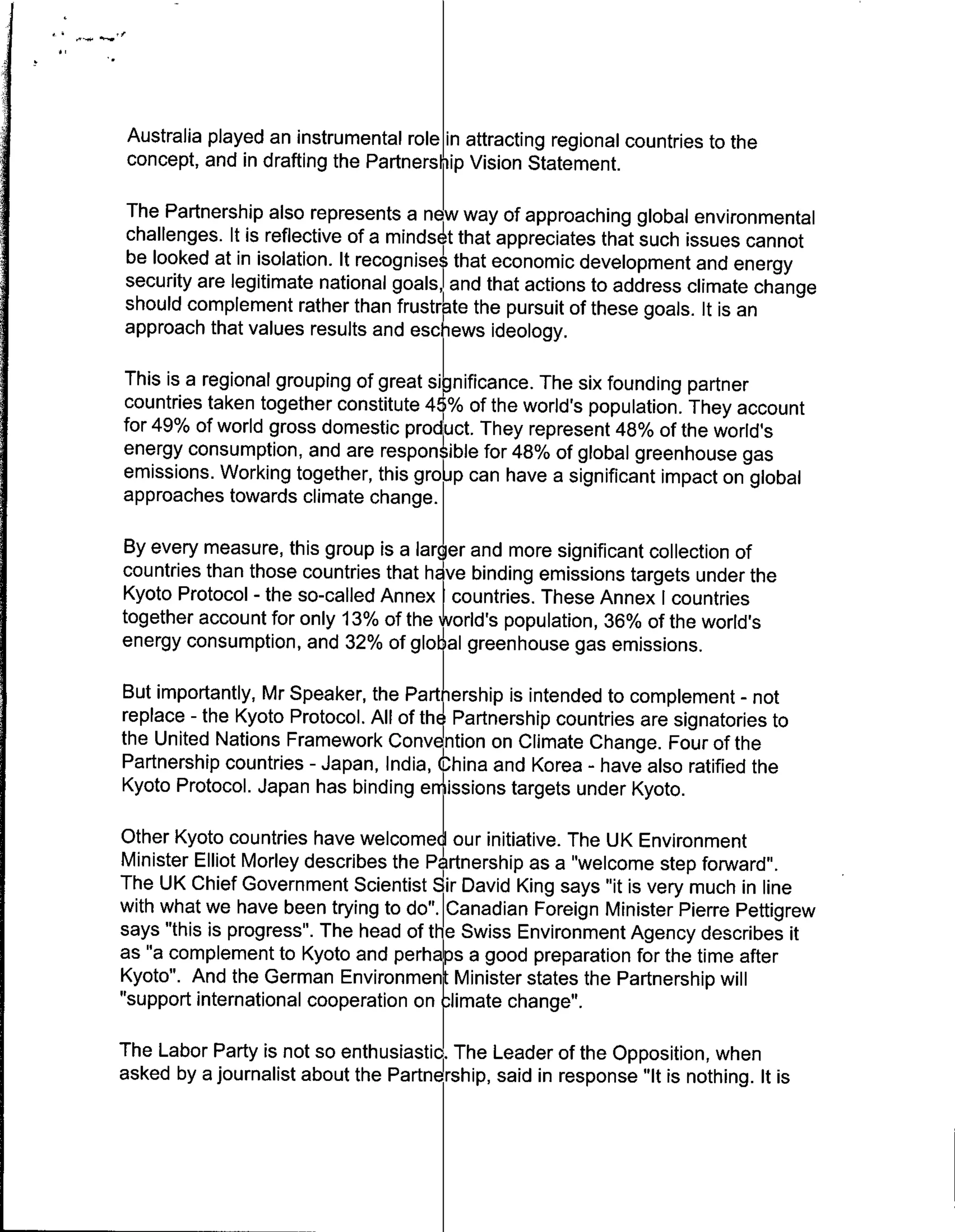Australia played an instrumental role in attracting regional countries to the
concept, and in drafting the Partnership Vision Statement.

The Partnership also represents a ne way of approaching global environmental
challenges. It is reflective of a minds t that appreciates that such issues cannot
be looked at in isolation. It recognise that economic development and energy
security are legitimate national goals, and that actions to address climate change
should complement rather than frustrate the pursuit of these goals. It is an
approach that values results and esc ews ideology.

This is a regional grouping of great significance. The six founding partner
countries taken together constitute 45% of the world's population. They account
for 49% of world gross domestic product. They represent 48% of the world's
energy consumption, and are respontible for 48% of global greenhouse gas
emissions. Working together, this groip can have a significant impact on global
approaches towards climate change.

By every measure, this group is a larger and more significant collection of
countries than those countries that h ye binding emissions targets under the
Kyoto Protocol - the so-called Annex countries. These Annex I countries
together account for only 13% of the world's population, 36% of the world's
energy consumption, and 32% of globfal greenhouse gas emissions.

But importantly, Mr Speaker, the Par 4 ership is intended to complement - not
replace - the Kyoto Protocol. All of the Partnership countries are signatories to
the United Nations Framework Convention on Climate Change. Four of the
Partnership countries - Japan, India,' ina adKrea - have also ratified the
Kyoto Protocol. Japan has binding e issions targets under Kyoto.

Other Kyoto countries have welcomed our initiative. The UK Environment
Minister Elliot Morley describes the P rtnership as a "welcome step forward".
The UK Chief Government Scientist Sir David King says "it is very much in line
with what we have been trying to do". Canadian Foreign Minister Pierre Pettigrew
says "this is progress". The head of the Swiss Environment Agency describes it
as 'a complement to Kyoto and  dperhals a good preparation for the time after
Kyoto". And the German Environment Minister states the Partnership will
"support international cooperation onc~limate change".

The Labor Party is not so enthusiastic. The Leader of the Opposition, when
asked by a journalist about the Partn rhip, said in response "It is nothing. It is
 