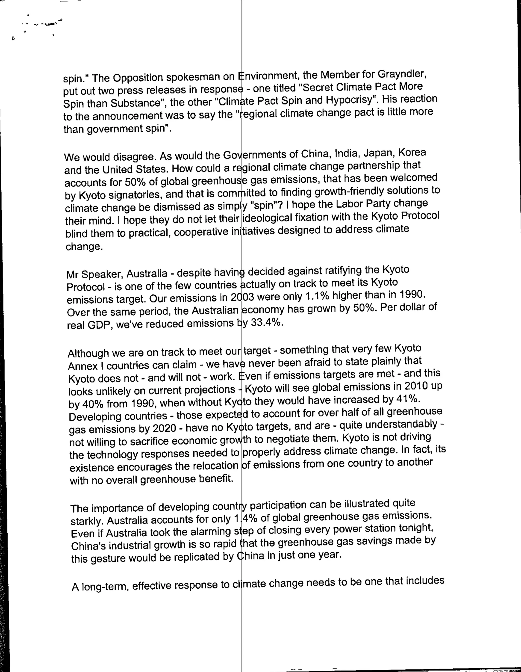 spin." The Opposition spokesman on Environment, the Member for Grayndler,
put out two press releases in respons6 - one titled "Secret Climate Pact More
Spin than Substance", the other "Clim te Pact Spin and Hypocrisy". His reaction
to the announcement was to say the" "gional climate change pact is little more
than government spin''.

We would disagree. As would the Go~rnments of China, India, Japan, Korea
and the United States. How could a regional climate change partnership that
accounts for 50% of global greenhouse gas emissions, that has been welcomed
by Kyoto signatories, and that is comrpitted to finding growth-friendly solutions to
climate change be dismissed as simpl "spin"? I hope the Labor Party change
their mind. I hope they do not let their ideological fixation with the Kyoto Protocol
blind them to practical, cooperative initiatives designed to address climate
change.

Mr Speaker, Australia - despite having decided against ratifying the Kyoto
Protocol - is one of the few countries ~ctually on track to meet its Kyoto
emissions target. Our emissions in 2003 were only 1.1% higher than in 1990.
Over the same period, the Australian economy has grown by 50%. Per dollar of
real GDP, we've reduced emissions by 33.4%.

Although we are on track to meet our~target - something that very few Kyoto
Annex I countries can claim - we have never been afraid to state plainly that
Kyoto does not - and will not - work. Even if emissions targets are met - and this
looks unlikely on current projections -JKyoto will see global emissions in 2010 up
by 40% from 1990, when without Kyc~to they would have increased by 41 %.
Developing countries - those expected to account for over half of all greenhouse
gas emissions by 2020 - have no Kyoto targets, and are - quite understandably
                                                                                   -

not willing to sacrifice economic groAth to negotiate them. Kyoto is not driving
the technology responses needed to properly address climate change. In fact, its
 existence encourages the relocation Df emissions from one country to another
 with no overall greenhouse benefit.

 The importance of developing countr participation can be illustrated quite
 starkly. Australia accounts for only 1.4% of global greenhouse gas emissions.
 Even if Australia took the alarming step of closing every power station tonight,
 China's industrial growth is so rapid 'hat the greenhouse gas savings made by
 this gesture would be replicated by (hina injust one year.

 A long-term, effective response to cl mate change needs to be one that includes
 