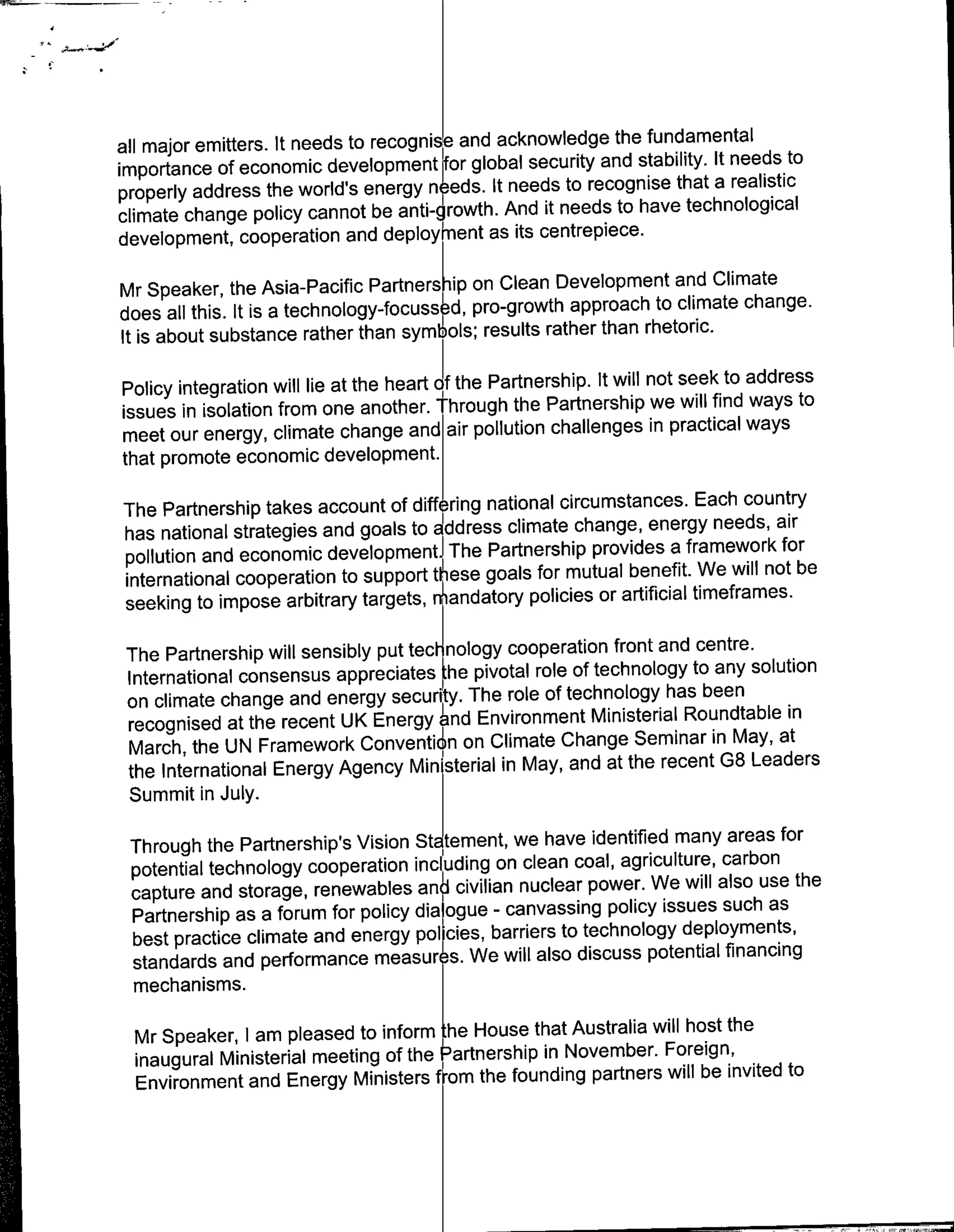 all major emitters. It needs to recognie and acknowledge the fundamental
                                                                                to
importance of economic development or global security and stability. It needs
properly address the world's energy n eds. It needs to recognise that a realistic
climate change policy cannot be anti-~  rth. And it needs to have technological
development, cooperation and deploykent as its centrepiece.

Mr Speaker, the Asia-Pacific Partnersk-ip on Clean Development and Climate
does all this. It is a technology-focussed, pro-growth approach to climate change.
It is about substance rather than symb~ols; results rather than rhetoric.

                                      if
Policy integration will lie at the heart the Partnership. It will not seek to address
                                                                              ways to
issues in isolation from one another. through the Partnership we will find
meet our energy, climate change and air pollution challenges in practical ways
that promote economic development.

The Partnership takes account of diffring national circumstances. Each country
                                                                                air
has national strategies and goals to address climate change, energy needs,
                                                                                 for
pollution and economic development. The Partnership provides a framework
international cooperation to support tese goals for mutual benefit.    We will not be
seeking to impose arbitrary targets, nandatory policies or artificial timeframes.

The Partnership will sensibly put ted - nology cooperation front and centre.
                                     1

International consensus appreciates the pivotal role of technology to any solution
on climate change and energy security. The role of technology has been
                                                                                in
recognised at the recent UK Energy 6nd Environment Ministerial Roundtable
                                                                               at
March, the UN Framework Conventi~n on climate Change Seminar in May,
                                                                            Leaders
the International Energy Agency Min isterial in May, and at the recent G8
Summit in July.
                                                                              for
 Through the Partnership's Vision Sta tement, we have identified many areas
 potential technology cooperation includng on clean coal, agriculture, carbon
                                                                                the
 capture and storage, renewables an civilian nuclear power. We will also use
                                                                            as
 Partnership as a forum for policy dialgue - canvassing policy issues such
 best practice climate and energy Policies, barriers to technology deployments,
 standards and performance measur s. We will also discuss potential financing
 mechanisms.

  Mr Speaker, l am pleased to inform :he House that Australia will host the
  inaugural Ministerial meeting of the P'artnership in November. Foreign,
                                                                               to
  Environment and Energy Ministers f -om the founding partners will be invited
 