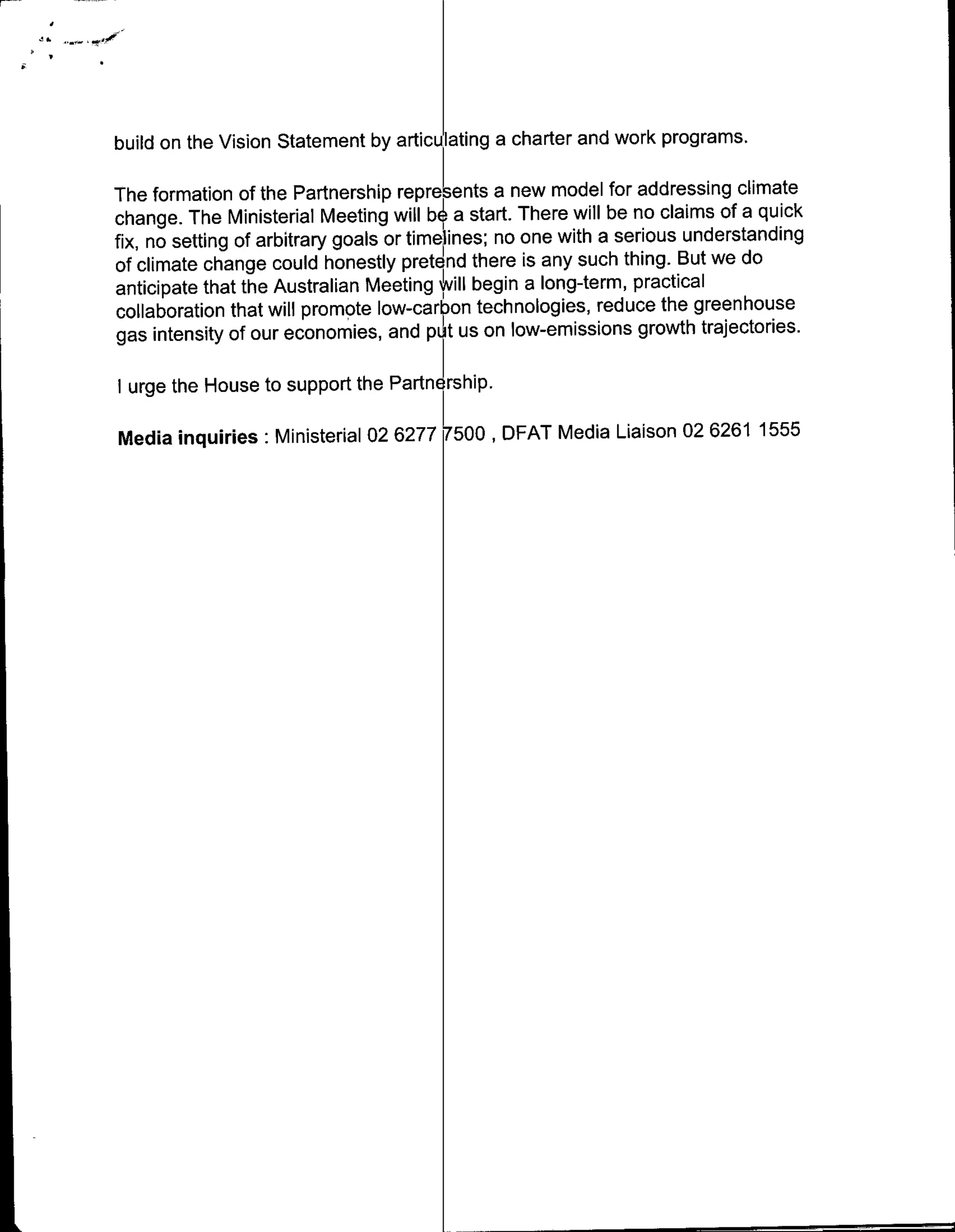 build on the Vision Statement by articulating a charter and work programs.

The formation of the Partnership repre ents a new model for addressing climate
change. The Ministerial Meeting will b4 a start. There will be no claims of a quick
fix, no setting of arbitrary goals or time ines; no one with a serious understanding
of climate change could honestly pretend there is any such thing. But we do
anticipate that the Australian Meeting pill begin a long-term, practical
collaboration that will promote low-carbon technologies, reduce the greenhouse
gas intensity of our economies, and pIL t us on low-emissions growth trajectories.

I urge the House to support the PartnEl rs hip.

Media inquiries: Ministerial 02 62777500 DAMeia Liaison 02 6261 1555
 