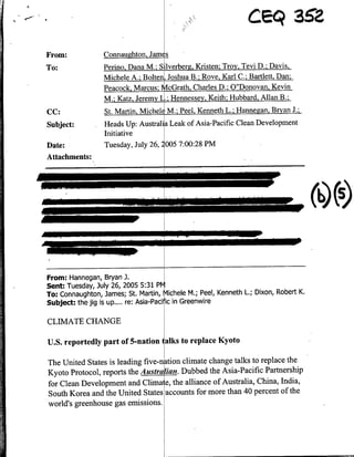 From:             Connaughton, James
To:               Perino. Dana M.; Silverberg, Kristen: Troy. Tevi D.; Davis,
                  Michele A.; Bolten4 Joshua B.; Rove, Karl C.; Bartlett, Dan;
                  Peacock, Marcus; McGrath, Charles D.; O"Donovan, Kevin
                  M.: Katz, Jeremy ii.; Hennessey. Keith: Hubbard. Allan B.;
CC:               S.MrnMceeM;PeKnehL;Hngan, Bryan J.;
Subject:          Heads Up: Australia Leak of Asia-Pacific Clean Development
                  Initiative
Date:             Tuesday, July 26, 2005 7:00:28 PM
Attachments:




        40                                                                            (~s

From: Hannegan, Bryan J.
Sent: Tuesday, July 26, 2005 5:31 plv
To: Connaughton, James; St. Martin, Michele Mi.; Peel, Kenneth L.; Dixon, Robert K.
Subject: the jig is up.... re: Asia-Pacihic in Greenwire

CLIMATE CHANGE

U.S. reportedly part of 5-nation I alks to replace Kyoto

The United States is leading five-n~tion climate change talks to replace the
Kyoto Protocol, reports the A ustra fian. Dubbed the Asia-Pacific Partnership
for Clean Development and Cinal e, the alliance of Australia, China, India,
South Korea and the United States accounts for more than 40 percent of the
world's greenhouse gas emissions.
 