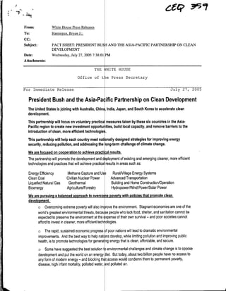 From:               White House Press Releases
To:                 Hannegan, Bryan J.;
CC:
Subject:            FACT SHEET: PRESIDENT BUSH AND THE ASIA-PACIFIC PARTNERSHIP ON CLEAN
                    DEVELOPMENT
Date:               Wednesday, July 27, 2005 7:38:01 PM
Attachments:

                                                 THE     BqITE HOUSE

                                     Office of t         e Press Secretary


For Immediate Release                                                                                Jujly 27,     2005

  President Bush and the Asia-Pa ific Partnership on Clean Development
  The United States isjoining with Australia, China Ilndia, Japan, and South Korea to accelerate clean
  development.
  This partnership will focus on voluntary practical measures taken by these six countries inthe Asia-
  Pacific region to create new investment opportur ities, build local capacity, and remove barriers to the
  introduction of clean, more efficient technologie.
  This partnership will help each country meet nati nally designed strategies for improving energy
  security, reducing pollution, and addressing the ong-term challenge of climate change.
  We are focused on cooperation to achieve practi ;al results.
  The partnership will promote the development and d ~ployment of existing and emerging cleaner, more efficient
  technologies and practices that will achieve practical results inareas such as:

  Energy Efficiency           Methane Capture and Us         RuralNillage Energy Systems
  Clean Coal                  Civilian Nuclear Power        Advanced Transportation
  Liquefied Natural Gas        Geothermal                   Building and Home Construction/Operation
  Bioenergy                   Agriculture/Forestry          Hydropower/Wind Power/Solar Power
  We are pursuing a balanced approach to overco epoverty with policies that promote clean
  development.
        o Overcoming extreme poverty will also im rove the environment. Stagnant economies are one of the
        world's greatest environmental threats, because people who lack food, shelter, and sanitation cannot be
        expected to preserve the environment at the EXPense of their own survival - and poor societies cannot
        afford to invest in cleaner, more efficient tech ologies.
           o    The rapid, sustained economic progress of poor nations will lead to dramatic environmental
           improvements. And the best way to help nati ns develop, while limiting pollution and improving public
           health, isto promote technologies for generat ng energy that isclean, affordable, and secure.
           o   Some have suggested the best solution t) environmental challenges and climate change isto oppose
           development and put the world on an energy iet. But today, about two billion people have no access to
           any form of modern energy - and blocking th t access would condemn them to permanent poverty,
           disease, high infant mortality, polluted water, ~nd polluted air.
 