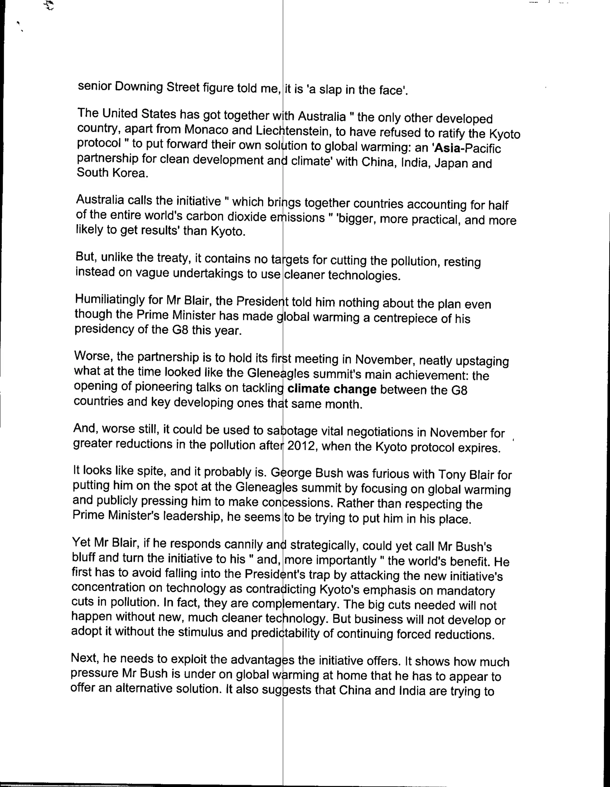 senior Downing Street figure told me, it is 'a slap in the face'.
 The United States has got together with Australia " the only other developed
 country, apart from Monaco and Liecl tenstein, to have refused to ratify the Kyoto
 protocol " to put forward their own sol ijtion to global warming: an 'Asia-Pacific
 partnership for clean development an Jclimate' with China, India, Japan and
 South Korea.
 Australia calls the initiative " which bri i gs together countries accounting for half
 of the entire world's carbon dioxide emissions "'bigger, more practical, and more
 likely to get results' than Kyoto.
 But, unlike the treaty, it contains no ta -gets for cutting the pollution, resting
 instead on vague undertakings to use cleaner technologies.
Humiliatingly for Mr Blair, the Preside nt told him nothing about the plan even
though the Prime Minister has made global warming a centrepiece of his
presidency of the G8 this year.
Worse, the partnership is to hold its fir t meeting in November, neatly upstaging
what at the time looked like the Gleneagles summit's main achievement: the
opening of pioneering talks on tackling climate change between the G8
countries and key developing ones thdt same month.
And, worse still, it could be used to sa otage vital negotiations in November for
greater reductions in the pollution aftei 2012, when the Kyoto protocol expires.
It looks like spite, and it probably is.G orge Bush was furious with Tony Blair for
putting him on the spot at the Gleneagles summit by focusing on global warming
and publicly pressing him to make con -essions. Rather than respecting the
Prime Minister's leadership, he seems to be trying to put him in his place.
Yet Mr Blair, if he responds cannily and strategically, could yet call Mr Bush's
bluff and turn the initiative to his " and, more importantly " the world's benefit. He
first has to avoid falling into the Presid nt's trap by attacking the new initiative's
concentration on technology as contra itn Kotos emphasis on mandatory
cuts in pollution. In fact, they are comp ementary. The big cuts needed will not
happen without new, much cleaner tec inology. But business will not develop or
adopt it without the stimulus and predicitability of continuing forced reductions.

Next, he needs to exploit the advantag -s the initiative offers. It shows how much
pressure Mr Bush is under on global warming at home that he has to appear to
offer an alternative solution, It also suggests that China and India are trying to
 