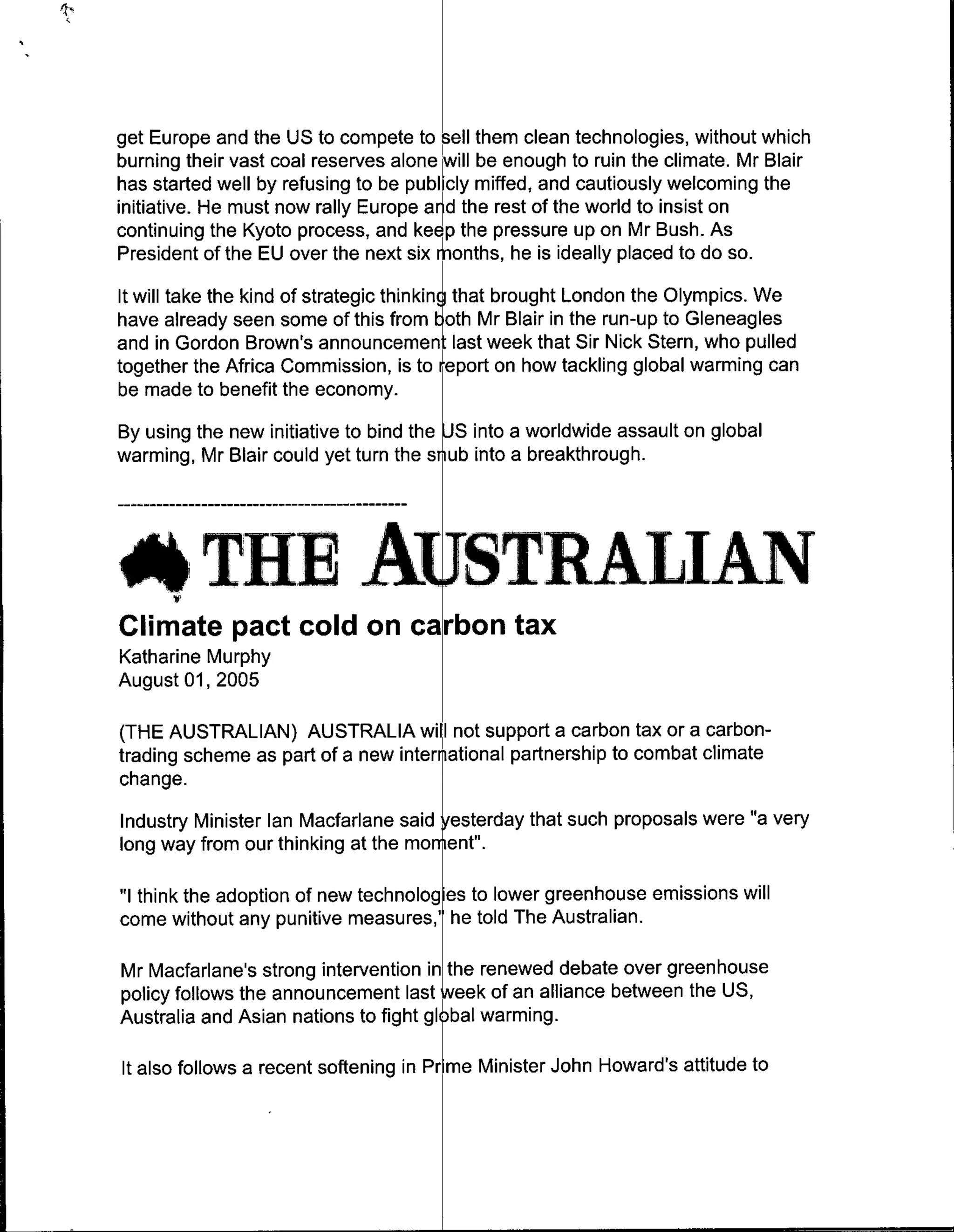 get Europe and the US to compete to sell them clean technologies, without which
burning their vast coal reserves alone [will be enough to ruin the climate. Mr Blair
has started well by refusing to be publicly miffed, and cautiously welcoming the
initiative. He must now rally Europe arrd the rest of the world to insist on
continuing the Kyoto process, and kee p the pressure up on Mr Bush. As
President of the EU over the next six &ionths, he is ideally placed to do so.
It will take the kind of strategic thinkin that brought London the Olympics. We
have already seen some of this from oth Mr Blair in the run-up to Gleneagles
and in Gordon Brown's anoneetlast week that Sir Nick Stern, who pulled
together the Africa Commission, is to report on how tackling global warming can
be made to benefit the economy.
By using the new initiative to bind the Sinto a worldwide assault on global
warming, Mr Blair could yet turn the stub into a breakthrough.




   ATHE AuSTRALIAN
Climate pact cold on carbon tax
Katharine Murphy
August 01, 2005

(THE AUSTRALIAN) AUSTRALIA will not support a carbon tax or a carbon-
trading scheme as part of a new international partnership to combat climate
change.
Industry Minister Ian Macfarlane said ~'sterdlay that such proposals were "a very
long way from our thinking at the mornent'.

"I think the adoption of new technologies to lower greenhouse emissions will
come without any punitive measures,' he told The Australian.

Mr Macfarlane's strong intervention in the renewed debate over greenhouse
policy follows the announcement last Neek of an alliance between the US,
Australia and Asian nations to fight gljal warming.

It also follows a recent softening in Pr me Minister John Howard's attitude to
 